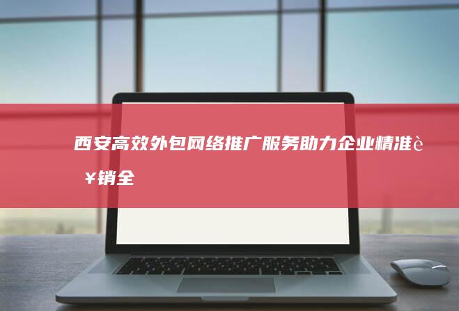 西安高效外包网络推广服务：助力企业精准营销全面升级